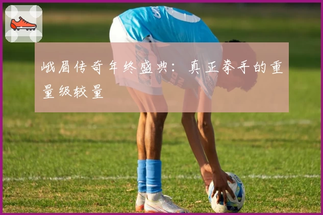 峨眉传奇年终盛典：真正拳手的重量级较量