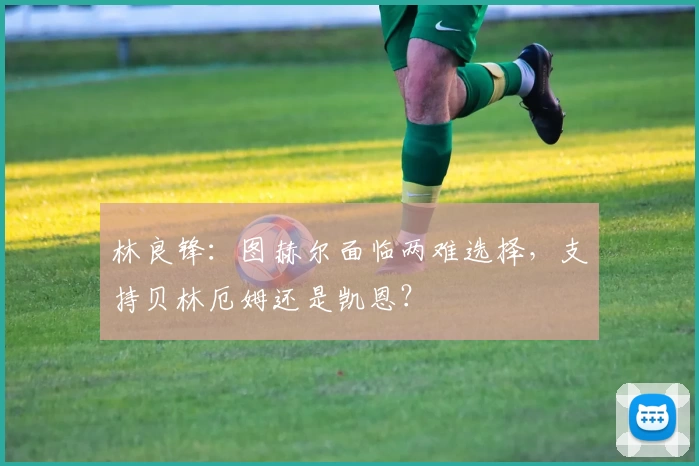 林良锋：图赫尔面临两难选择，支持贝林厄姆还是凯恩？