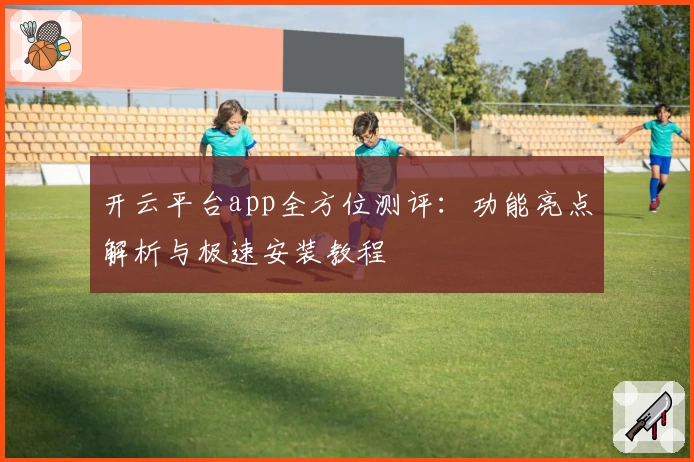 开云平台app全方位测评：功能亮点解析与极速安装教程