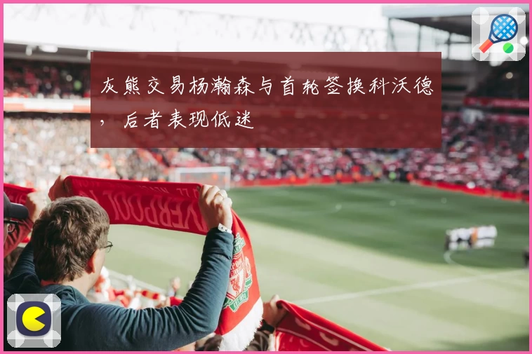 灰熊交易杨瀚森与首轮签换科沃德，后者表现低迷