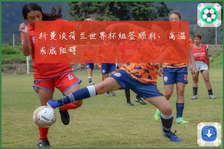 科曼谈荷兰世界杯组签顺利，高温或成阻碍