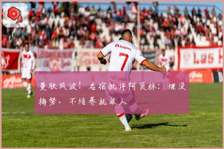 曼联风波！名宿批评阿莫林：埋没梅努，不培养就放人