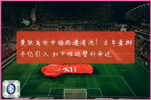 曼联高价中场恐遭清洗！去年豪掷半亿引入 如今难逃替补命运