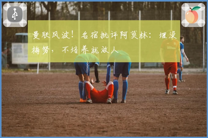 曼联风波！名宿批评阿莫林：埋没梅努，不培养就放人