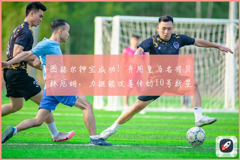 图赫尔押宝成功!弃用皇马名将贝林厄姆,力挺能攻善传的10号新星