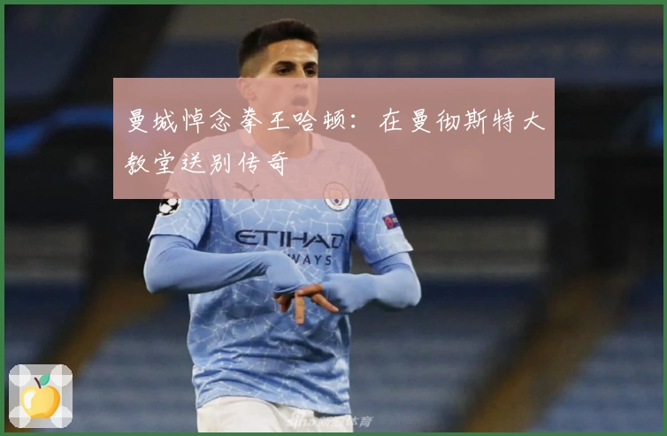 曼城悼念拳王哈顿：在曼彻斯特大教堂送别传奇